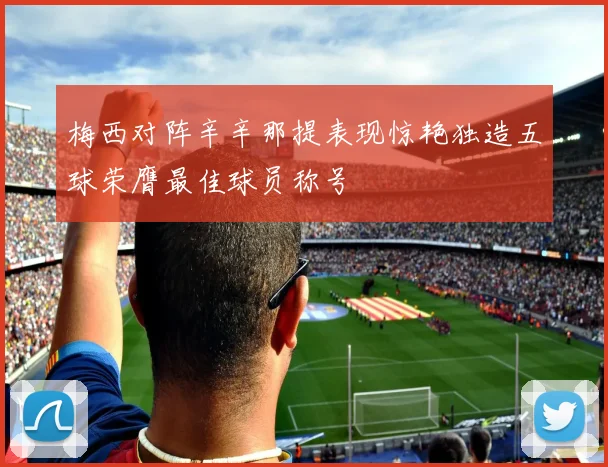 梅西对阵辛辛那提表现惊艳独造五球荣膺最佳球员称号