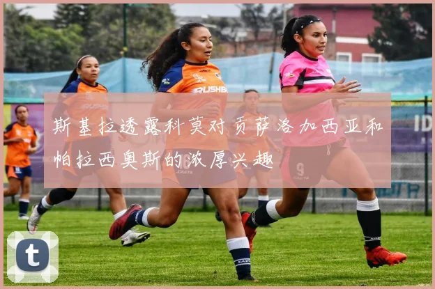 斯基拉透露科莫对贡萨洛加西亚和帕拉西奥斯的浓厚兴趣