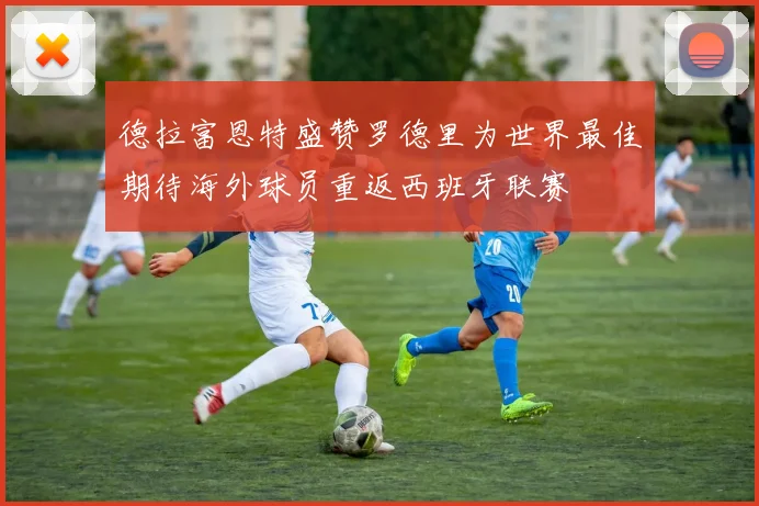 德拉富恩特盛赞罗德里为世界最佳期待海外球员重返西班牙联赛
