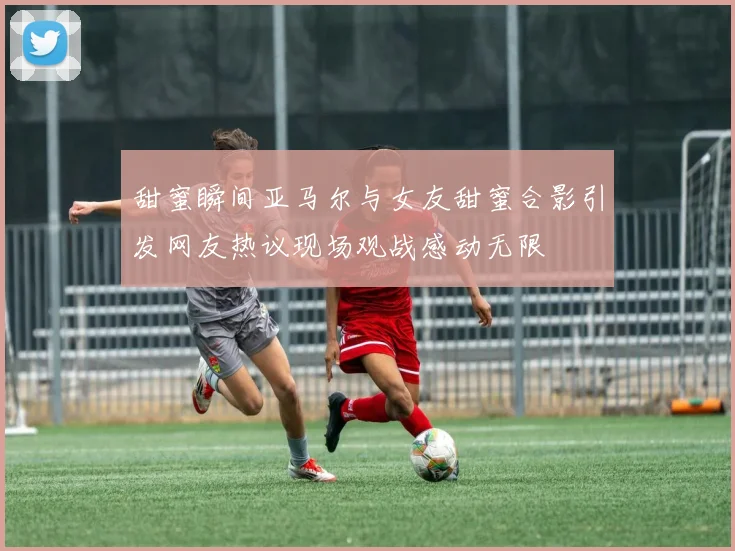 甜蜜瞬间亚马尔与女友甜蜜合影引发网友热议现场观战感动无限