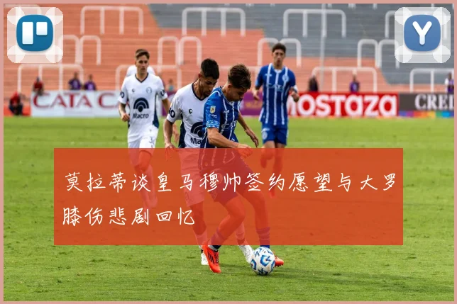 莫拉蒂谈皇马穆帅签约愿望与大罗膝伤悲剧回忆