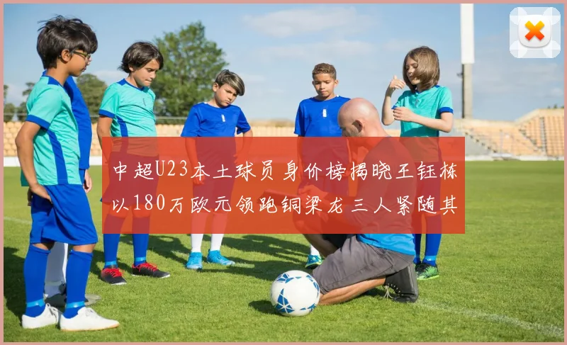 中超U23本土球员身价榜揭晓王钰栋以180万欧元领跑铜梁龙三人紧随其后
