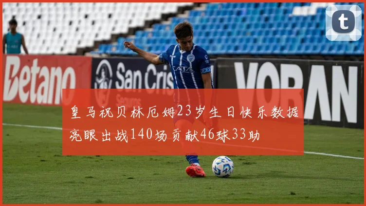 皇马祝贝林厄姆23岁生日快乐数据亮眼出战140场贡献46球33助