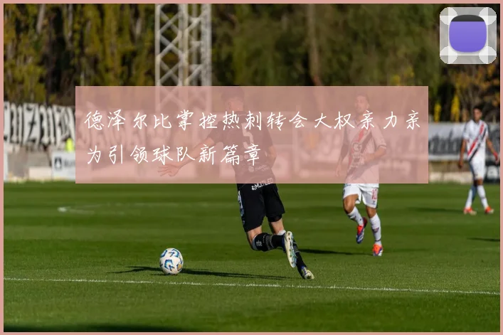 德泽尔比掌控热刺转会大权亲力亲为引领球队新篇章
