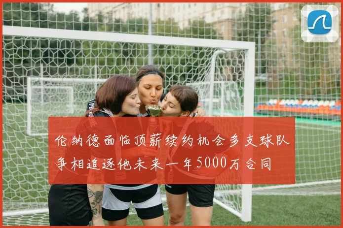 伦纳德面临顶薪续约机会多支球队争相追逐他未来一年5000万合同