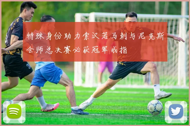 特殊身份助力索汉若马刺与尼克斯会师总决赛必获冠军戒指