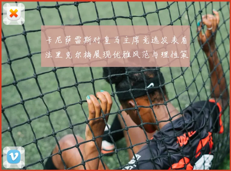 卡尼萨雷斯对皇马主席竞选发表看法里克尔梅展现优雅风范与理性策略
