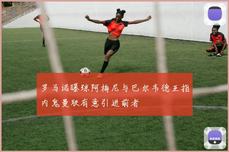 罗马诺曝琼阿梅尼与巴尔韦德互指内鬼曼联有意引进前者